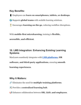 Key Benefits:
📱Employees can learn on smartphones, tablets, or desktops.​
🌍Supports global teams with scalable learning solutions.​
⏳Encourages learning on-the-go, reducing workflow disruptions.
With mobile-first microlearning, training is flexible,
accessible, and efficient.
10. LMS Integration: Enhancing Existing Learning
Systems
MaxLearn seamlessly integrates with LMS platforms, HR
software, and third-party applications, ensuring smooth
learning experiences.
Why It Matters:
🔗Eliminates the need for multiple training platforms.​
🛠Provides a centralized learning hub.​
📢Enhances collaboration between HR, L&D, and employees.
 