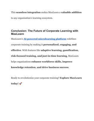 This seamless integration makes MaxLearn a valuable addition
to any organization’s learning ecosystem.
Conclusion: The Future of Corporate Learning with
MaxLearn
MaxLearn’s AI-powered microlearning platform redefines
corporate training by making it personalized, engaging, and
effective. With features like adaptive learning, gamification,
risk-focused training, and just-in-time learning, MaxLearn
helps organizations enhance workforce skills, improve
knowledge retention, and drive business success.
Ready to revolutionize your corporate training? Explore MaxLearn
today! 🚀
 
