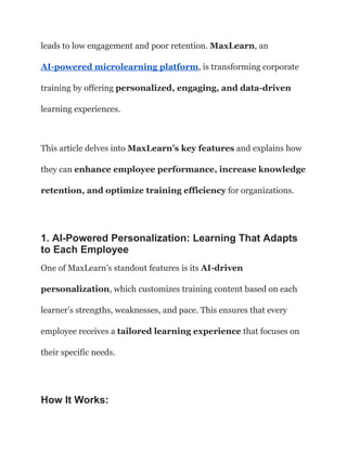 leads to low engagement and poor retention. MaxLearn, an
AI-powered microlearning platform, is transforming corporate
training by offering personalized, engaging, and data-driven
learning experiences.
This article delves into MaxLearn’s key features and explains how
they can enhance employee performance, increase knowledge
retention, and optimize training efficiency for organizations.
1. AI-Powered Personalization: Learning That Adapts
to Each Employee
One of MaxLearn’s standout features is its AI-driven
personalization, which customizes training content based on each
learner’s strengths, weaknesses, and pace. This ensures that every
employee receives a tailored learning experience that focuses on
their specific needs.
How It Works:
 