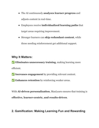 ●​ The AI continuously analyzes learner progress and
adjusts content in real-time.
●​ Employees receive individualized learning paths that
target areas requiring improvement.
●​ Stronger learners can skip redundant content, while
those needing reinforcement get additional support.
Why It Matters:
✅Eliminates unnecessary training, making learning more
efficient.​
✅Increases engagement by providing relevant content.​
✅Enhances retention by reinforcing weaker areas.
With AI-driven personalization, MaxLearn ensures that training is
effective, learner-centric, and results-driven.
2. Gamification: Making Learning Fun and Rewarding
 