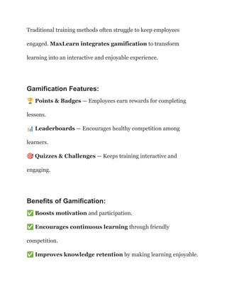 Traditional training methods often struggle to keep employees
engaged. MaxLearn integrates gamification to transform
learning into an interactive and enjoyable experience.
Gamification Features:
🏆Points & Badges — Employees earn rewards for completing
lessons.​
📊Leaderboards — Encourages healthy competition among
learners.​
🎯Quizzes & Challenges — Keeps training interactive and
engaging.
Benefits of Gamification:
✅Boosts motivation and participation.​
✅Encourages continuous learning through friendly
competition.​
✅Improves knowledge retention by making learning enjoyable.
 