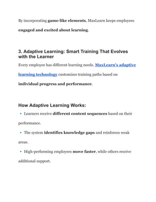 By incorporating game-like elements, MaxLearn keeps employees
engaged and excited about learning.
3. Adaptive Learning: Smart Training That Evolves
with the Learner
Every employee has different learning needs. MaxLearn’s adaptive
learning technology customizes training paths based on
individual progress and performance.
How Adaptive Learning Works:
🔹Learners receive different content sequences based on their
performance.​
🔹The system identifies knowledge gaps and reinforces weak
areas.​
🔹High-performing employees move faster, while others receive
additional support.
 