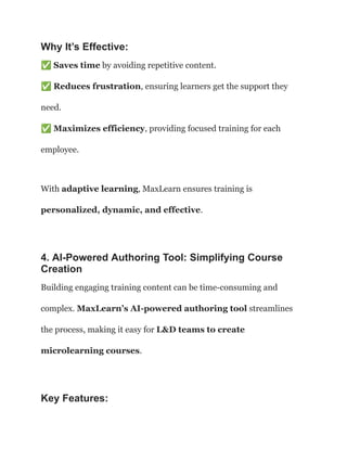 Why It’s Effective:
✅Saves time by avoiding repetitive content.​
✅Reduces frustration, ensuring learners get the support they
need.​
✅Maximizes efficiency, providing focused training for each
employee.
With adaptive learning, MaxLearn ensures training is
personalized, dynamic, and effective.
4. AI-Powered Authoring Tool: Simplifying Course
Creation
Building engaging training content can be time-consuming and
complex. MaxLearn’s AI-powered authoring tool streamlines
the process, making it easy for L&D teams to create
microlearning courses.
Key Features:
 