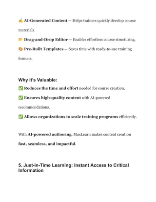 ✍️AI-Generated Content — Helps trainers quickly develop course
materials.​
📂Drag-and-Drop Editor — Enables effortless course structuring.​
🎨Pre-Built Templates — Saves time with ready-to-use training
formats.
Why It’s Valuable:
✅Reduces the time and effort needed for course creation.​
✅Ensures high-quality content with AI-powered
recommendations.​
✅Allows organizations to scale training programs efficiently.
With AI-powered authoring, MaxLearn makes content creation
fast, seamless, and impactful.
5. Just-in-Time Learning: Instant Access to Critical
Information
 