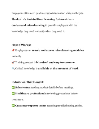 Employees often need quick access to information while on the job.
MaxLearn’s Just-in-Time Learning feature delivers
on-demand microlearning to provide employees with the
knowledge they need — exactly when they need it.
How It Works:
📌Employees can search and access microlearning modules
instantly.​
🚀Training content is bite-sized and easy to consume.​
🔍Critical knowledge is available at the moment of need.
Industries That Benefit:
✅Sales teams needing product details before meetings.​
✅Healthcare professionals reviewing procedures before
treatments.​
✅Customer support teams accessing troubleshooting guides.
 