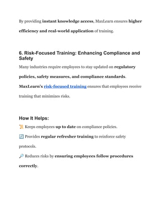 By providing instant knowledge access, MaxLearn ensures higher
efficiency and real-world application of training.
6. Risk-Focused Training: Enhancing Compliance and
Safety
Many industries require employees to stay updated on regulatory
policies, safety measures, and compliance standards.
MaxLearn’s risk-focused training ensures that employees receive
training that minimizes risks.
How It Helps:
📜Keeps employees up to date on compliance policies.​
🔄Provides regular refresher training to reinforce safety
protocols.​
🔎Reduces risks by ensuring employees follow procedures
correctly.
 