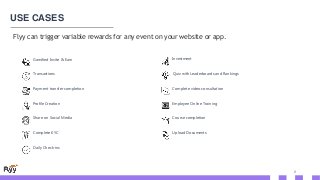 8
USE CASES
Flyy can trigger variable rewards for any event on your website or app.
Transactions
Payment transfer completion
Profile Creation
Share on Social Media
Gamified Invite & Earn
Complete KYC
Daily Check-ins
Complete video consultation
Employee Online Training
Course completion
Investment
Upload Documents
Quiz with Leaderboards and Rankings
 