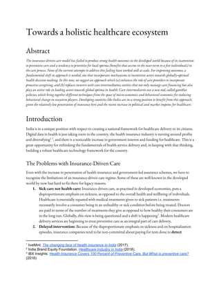 Towards a holistic healthcare ecosystem 
Abstract 
The insurance-driven care model has failed to produce strong health outcomes in the developed world because of its inattention 
to preventive care and a tendency to prioritize for local optima (benefits that accrue in the near-term to a few individuals) in 
the care process. None of the current attempts to address this failing have worked well at scale. For improving outcomes, a 
fundamental shift in approach is needed, one that incorporates mechanisms to incentivize actors towards globally-optimal 
health decision-making. In this note, we suggest an approach which (a) enhances the role of care providers to incorporate 
proactive caregiving, and (b) replaces insurers with ​care intermediaries​, entities that not only manage care financing but also 
play an active role in leading actors towards global optima in health. Care intermediaries use a new tool, called ​gamifier 
policies​, which bring together different techniques from the space of micro-economics and behavioral economics for inducing 
behavioral change in ecosystem players. Developing countries like India are in a strong position to benefit from this approach, 
given the relatively low penetration of insurance here and the recent increase in political and market impetus for healthcare. 
Introduction 
India is in a unique position with respect to creating a national framework for healthcare delivery to its citizens. 
Digital data in health is just taking roots in the country, the health insurance industry is turning around profits 
and diversifying , and there is a noticeable increase in government interest and funding for healthcare. This is a 1 2
great opportunity for rethinking the fundamentals of health service delivery and, in keeping with that thinking, 
building a robust healthcare technology framework for the country. 
The Problems with Insurance-Driven Care 
Even with the increase in penetration of health insurance and government-led assurance schemes, we have to 
recognize the limitations of an insurance-driven care regime. Some of these are well-known in the developed 
world by now but hard to fix there for legacy reasons. 
1. Sick-care not health-care: ​Insurance-driven care, as practised in developed economies, puts a 
disproportionate emphasis on sickness, as opposed to the overall health and wellbeing of individuals. 
Healthcare is essentially equated with medical treatments given to sick patients i.e. treatments 
necessarily involve a consumer being in an unhealthy or sick condition before being treated. Doctors 
are paid in terms of the number of treatments they give as opposed to how healthy their consumers are 
in the long run. Globally, this view is being questioned and a shift is happening . Modern healthcare 3
delivery services are beginning to treat preventive care as​ ​an integral part of care delivery​. 
2. Delayed intervention: ​Because of the disproportionate emphasis on sickness and on hospitalization 
episodes, insurance companies tend to be non-committal about paying for tests done to ​detect 
1
liveMint, ​The changing face of health insurance in India​ (2017).
2
India Brand Equity Foundation.​ ​Healthcare Industry in India​ (2018).
3
IBX Insights. ​Health Insurance Covers 100 Percent of Preventive Care, But What is preventive care?
(2018)
 