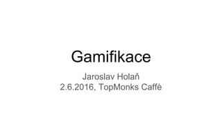 Gamifikace
Jaroslav Holaň
2.6.2016, TopMonks Caffè
 