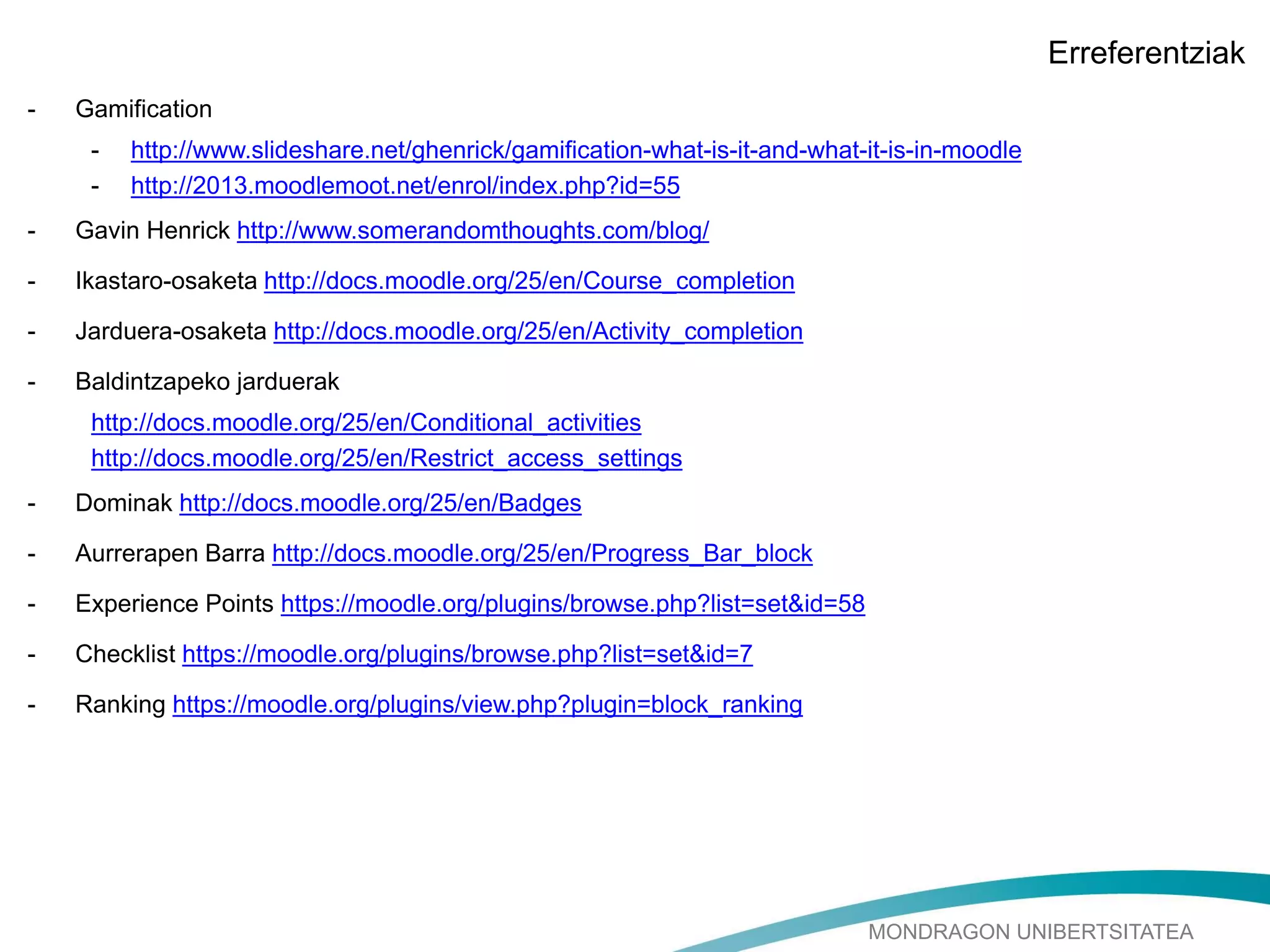 MONDRAGON UNIBERTSITATEA
Erreferentziak
- Gamification
- http://www.slideshare.net/ghenrick/gamification-what-is-it-and-what-it-is-in-moodle
- http://2013.moodlemoot.net/enrol/index.php?id=55
- Gavin Henrick http://www.somerandomthoughts.com/blog/
- Ikastaro-osaketa http://docs.moodle.org/25/en/Course_completion
- Jarduera-osaketa http://docs.moodle.org/25/en/Activity_completion
- Baldintzapeko jarduerak
http://docs.moodle.org/25/en/Conditional_activities
http://docs.moodle.org/25/en/Restrict_access_settings
- Dominak http://docs.moodle.org/25/en/Badges
- Aurrerapen Barra http://docs.moodle.org/25/en/Progress_Bar_block
- Experience Points https://moodle.org/plugins/browse.php?list=set&id=58
- Checklist https://moodle.org/plugins/browse.php?list=set&id=7
- Ranking https://moodle.org/plugins/view.php?plugin=block_ranking
 