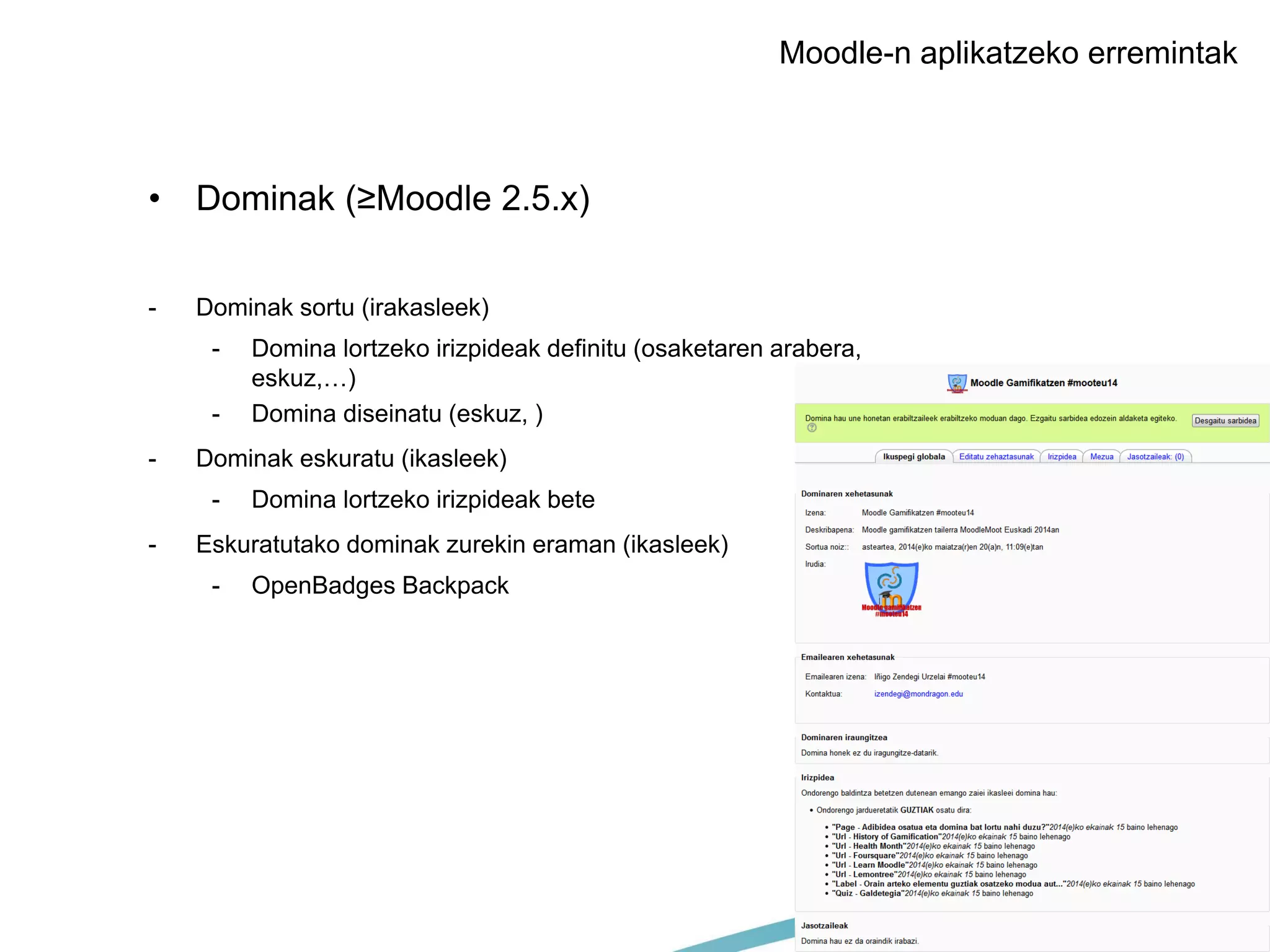 MONDRAGON UNIBERTSITATEA
Moodle-n aplikatzeko erremintak
• Dominak (≥Moodle 2.5.x)
- Dominak sortu (irakasleek)
- Domina lortzeko irizpideak definitu (osaketaren arabera,
eskuz,…)
- Domina diseinatu (eskuz, )
- Dominak eskuratu (ikasleek)
- Domina lortzeko irizpideak bete
- Eskuratutako dominak zurekin eraman (ikasleek)
- OpenBadges Backpack
 