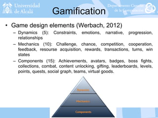 Gamification
• Game design elements (Werbach, 2012)
– Dynamics (5): Constraints, emotions, narrative, progression,
relationships
– Mechanics (10): Challenge, chance, competition, cooperation,
feedback, resourse acquisition, rewards, transactions, turns, win
states
– Components (15): Achievements, avatars, badges, boss fights,
collections, combat, content unlocking, gifting, leaderboards, levels,
points, quests, social graph, teams, virtual goods.
 