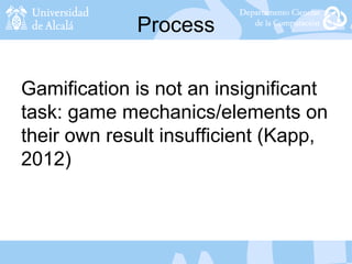 Process
Gamification is not an insignificant
task: game mechanics/elements on
their own result insufficient (Kapp,
2012)
 