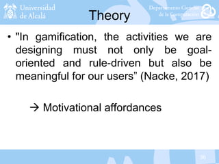 36
Theory
• "In gamification, the activities we are
designing must not only be goal-
oriented and rule-driven but also be
meaningful for our users” (Nacke, 2017)
 Motivational affordances
 