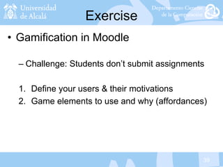39
Exercise
• Gamification in Moodle
– Challenge: Students don’t submit assignments
1. Define your users & their motivations
2. Game elements to use and why (affordances)
 