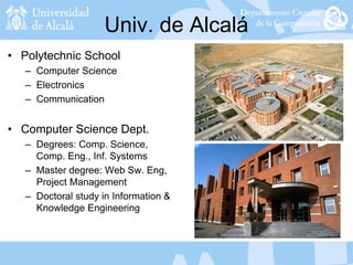 Univ. de Alcalá
• Polytechnic School
– Computer Science
– Electronics
– Communication
• Computer Science Dept.
– Degrees: Comp. Science,
Comp. Eng., Inf. Systems
– Master degree: Web Sw. Eng,
Project Management
– Doctoral study in Information &
Knowledge Engineering
 