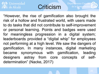 45
Criticism
“However, the rise of gamification also brought the
risk of a hollow and frustrated world, with users made
to do tasks that did not contribute to self-improvement
or personal learning. Points and badges were used
for meaningless progression in a digital system;
leaderboards provided a “digital whip” for employees
not performing at a high level. We saw the dangers of
gamification. In many instances, digital marketing
became synonymous with gamification, leading
designers astray from core concepts of self-
determination” (Nacke, 2017)
 