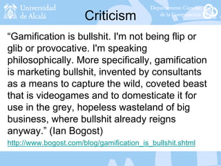 Criticism
“Gamification is bullshit. I'm not being flip or
glib or provocative. I'm speaking
philosophically. More specifically, gamification
is marketing bullshit, invented by consultants
as a means to capture the wild, coveted beast
that is videogames and to domesticate it for
use in the grey, hopeless wasteland of big
business, where bullshit already reigns
anyway.” (Ian Bogost)
http://www.bogost.com/blog/gamification_is_bullshit.shtml
 