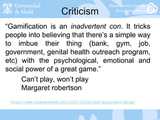 Criticism
“Gamification is an inadvertent con. It tricks
people into believing that there’s a simple way
to imbue their thing (bank, gym, job,
government, genital health outreach program,
etc) with the psychological, emotional and
social power of a great game.”
Can’t play, won’t play
Margaret robertson
http://www.hideandseek.net/2010/10/06/cant-play-wont-play/
 