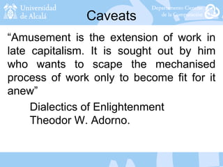 Caveats
“Amusement is the extension of work in
late capitalism. It is sought out by him
who wants to scape the mechanised
process of work only to become fit for it
anew”
Dialectics of Enlightenment
Theodor W. Adorno.
 
