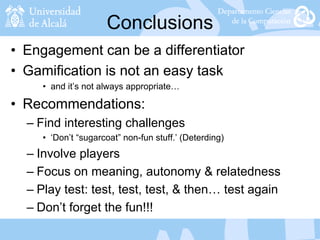 Conclusions
• Engagement can be a differentiator
• Gamification is not an easy task
• and it’s not always appropriate…
• Recommendations:
– Find interesting challenges
• ‘Don’t “sugarcoat” non-fun stuff.’ (Deterding)
– Involve players
– Focus on meaning, autonomy & relatedness
– Play test: test, test, test, & then… test again
– Don’t forget the fun!!!
 