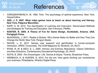 References
• CSÍKSZENTMIHÁLYI, M. 1990. Flow: The psychology of optimal experience, New York,
HarperCollins.
• GEE, J. P. 2007. What video games have to teach us about learning and literacy,
New York, Palgrave Macmillan.
• KAPP, K. M. 2012. The Gamification of Learning and Instruction: Game-based Methods
and Strategies for Training and Education, San Francisco, Pfeiffer.
• KOSTER, R. 2005. A Theory of Fun for Game Design, Scottsdale, Arizona, USA,
Paraglyph Press.
• McGONIGAL, J. 2011. Reality Is Broken: Why Games Make Us Better and How They Can
Change the World, New York, Penguin Books.
• NACKE, L. E. 2017. Games user research and gamification in human-computer
interaction. XRDS: Crossroads, The ACM Magazine for Students, 24, 48-51.
• RYAN, R. M. & DECI, E. L. 2000. Intrinsic and Extrinsic Motivations: Classic Definitions
and New Directions. Contemporary Educational Psychology, 25, 54-67.
• SUITS, B. 2005. The Grasshopper: Life, Games & Utopia, Toronto, Broadview Press.
• WERBACH, K. & HUNTER, D. 2012. For the win: How game thinking can revolutionize
your business, Philadelphia, Wharton Digital Press.
 