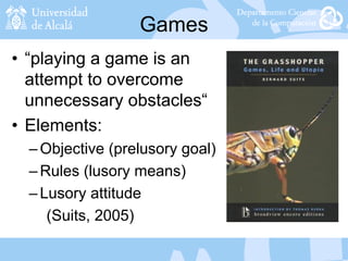 Games
• “playing a game is an
attempt to overcome
unnecessary obstacles“
• Elements:
–Objective (prelusory goal)
–Rules (lusory means)
–Lusory attitude
(Suits, 2005)
 