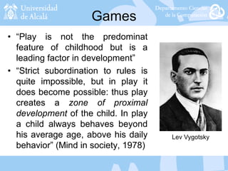 Games
• “Play is not the predominat
feature of childhood but is a
leading factor in development”
• “Strict subordination to rules is
quite impossible, but in play it
does become possible: thus play
creates a zone of proximal
development of the child. In play
a child always behaves beyond
his average age, above his daily
behavior” (Mind in society, 1978)
Lev Vygotsky
 