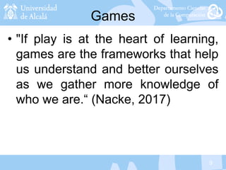 9
Games
• "If play is at the heart of learning,
games are the frameworks that help
us understand and better ourselves
as we gather more knowledge of
who we are.“ (Nacke, 2017)
 