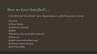 How we have Gamified?..... 
In the 2011 book "Game Frame"- Aaron Dignan proposes a useful 9-step process covering: 
 Activity 
 Player Profiles 
 Objectives (ultimate) 
 Skills 
 Resistance (aka meaningful complexity) 
 Resources 
 Skill Cycles (and feedback loops) 
 Outcomes (short-term goal 
 Play-Test-Polish 
 