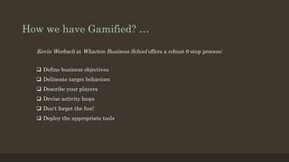 How we have Gamified? … 
Kevin Werbach at Wharton Business School offers a robust 6-step process: 
 Define business objectives 
 Delineate target behaviors 
 Describe your players 
 Devise activity loops 
 Don't forget the fun! 
 Deploy the appropriate tools 
 