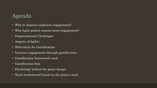 Agenda 
• Why to improve employee engagement? 
• Why Agile project require more engagement? 
• Organizational Challenges 
• Aspects of Agility 
• Motivation for Gamification 
• Increase engagement through gamification 
• Gamification framework used 
• Gamification flow 
• Psychology behind the game design 
• Team leaderboard based on the project need 
 