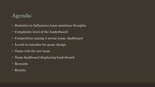 Agenda: 
• Statistics to Influences team members thoughts 
• Complexity level of the leaderboard 
• Competition among 3 scrum team, dashboard 
• Levels to consider for game design 
• Game rule for our team 
• Team dashboard displaying leaderboard 
• Rewards 
• Results 
 