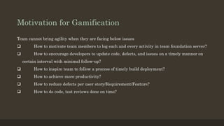 Motivation for Gamification 
Team cannot bring agility when they are facing below issues 
 How to motivate team members to log each and every activity in team foundation server? 
 How to encourage developers to update code, defects, and issues on a timely manner on 
certain interval with minimal follow-up? 
 How to inspire team to follow a process of timely build deployment? 
 How to achieve more productivity? 
 How to reduce defects per user story/Requirement/Feature? 
 How to do code, test reviews done on time? 
 