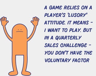 A Game relies on a
player's 'lusory'
attitude. it means -
I want to play. But
in a quarterly
sales challenge -
you don't have the
voluntary factor
 