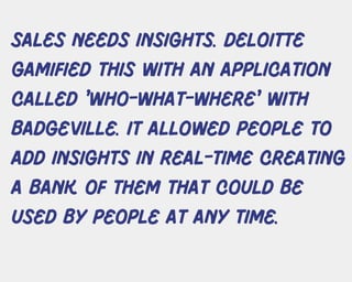 sales needs insights. Deloitte
gamified this with an application
called 'who-what-where' WITH
BADGEVILLE. IT ALLOWED PEOPLE TO
ADD INSIGHTS IN REAL-TIME CREATING
A BANK OF THEM THAT COULD BE
USED BY PEOPLE AT ANY TIME.
 