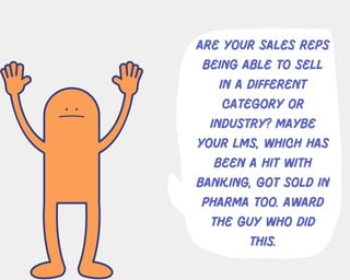 Are your sales reps
being able to sell
in a different
category or
industry? maybe
your lms, which has
been a hit with
banking, got sold in
pharma too. award
the guy who did
this.
 