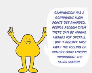 gamification has a
continuous flow.
points get awarded...
people redeem them.
there can be annual
awards for overall
- but it doesn't take
away the feeling of
victory from anyone
throughout the
sales season
 