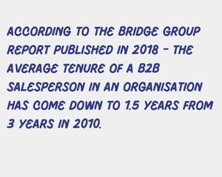 ACCORDING TO THE BRIDGE GROUP
REPORT PUBLISHED IN 2018 - THE
AVERAGE TENURE OF A B2B
SALESPERSON IN AN ORGANISATION
HAS COME DOWN TO 1.5 YEARS FROM
3 YEARS IN 2010.
 