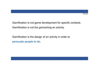@nzagalo
Gamification is not game development for specific contexts.
Gamification is not the gameshing an activity.
Gamification is the design of an activity in order to
persuade people to do.
 
