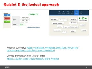 44
Quizlet & the lexical approach
Webinar summary: https://adirajan.wordpress.com/2015/01/25/leo-
selivans-webinar-on-quizlet-a-quick-summary/
Sample translation-free Quizlet sets:
https://quizlet.com/leosel/folders/iatefl-webinar
 