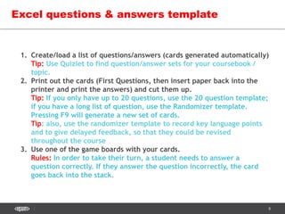 8
Excel questions & answers template
1. Create/load a list of questions/answers (cards generated automatically)
Tip: Use Quizlet to find question/answer sets for your coursebook /
topic.
2. Print out the cards (First Questions, then insert paper back into the
printer and print the answers) and cut them up.
Tip: If you only have up to 20 questions, use the 20 question template;
if you have a long list of question, use the Randomizer template.
Pressing F9 will generate a new set of cards.
Tip: also, use the randomizer template to record key language points
and to give delayed feedback, so that they could be revised
throughout the course
3. Use one of the game boards with your cards.
Rules: In order to take their turn, a student needs to answer a
question correctly. If they answer the question incorrectly, the card
goes back into the stack.
 