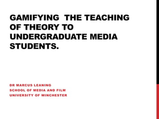 GAMIFYING THE TEACHING
OF THEORY TO
UNDERGRADUATE MEDIA
STUDENTS.
DR MARCUS LEANING
SCHOOL OF MEDIA AND FILM
UNIVERSITY OF WINCHESTER
 