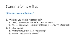 Scanning for new files
https://petscan.wmflabs.org/
1. What do you want a report about?
1. Select Commons (because we’re looking for images)
2. Choose a category (look at a relevant image to see how it’s categorised)
2. In what order?
1. On the “Output” tab, check “Descending”
2. Choose “Extended data for Files”
 