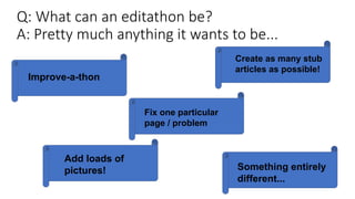 Q: What can an editathon be?
A: Pretty much anything it wants to be...
Improve-a-thon
Create as many stub
articles as possible!
Fix one particular
page / problem
Add loads of
pictures! Something entirely
different...
 