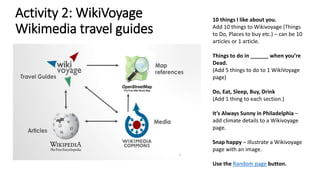 Activity 2: WikiVoyage
Wikimedia travel guides
10 things I like about you.
Add 10 things to Wikivoyage (Things
to Do, Places to buy etc.) – can be 10
articles or 1 article.
Things to do in ______ when you’re
Dead.
(Add 5 things to do to 1 WikiVoyage
page)
Do, Eat, Sleep, Buy, Drink
(Add 1 thing to each section.)
It’s Always Sunny in Philadelphia –
add climate details to a Wikivoyage
page.
Snap happy – illustrate a Wikivoyage
page with an image.
Use the Random page button.
 