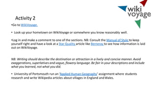 Activity 2
•Go to WikiVoyage.
• Look up your hometown on WikiVoyage or somewhere you know reasonably well.
•Log in and make a comment to one of the sections. NB: Consult the Manual of Style to keep
yourself right and have a look at a Star Quality article like Berneray to see how information is laid
out on WikiVoyage.
NB: Writing should describe the destination or attraction in a lively and concise manner. Avoid
exaggerations, superlatives and vague, flowery language. Be fair in your descriptions and include
what you learned, not what you did.
• University of Portsmouth run an ‘Applied Human Geography’ assignment where students
research and write Wikipedia articles about villages in England andWales.
 
