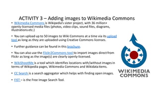 ACTIVITY 3 – Adding images to Wikimedia Commons
• Wikimedia Commons is Wikipedia’s sister project, with 36 million+
openly-licensed media files (photos, video clips, sound files, diagrams,
illustrations etc.)
• You can upload up to 50 images to Wiki Commons at a time via its upload
tool as long as they are uploaded using Creative Commons licenses.
• Further guidance can be found in this brochure.
• You can also use the Flickr2Commons tool to import images direct from
Flickr as long as the image(s) are clearly openly-licensed.
• WikiShootMe is a tool which identifies locations with/without images in
terms of Wikipedia pages, Wikimedia Commons and Wikidataitems.
• CC Search is a search aggregator which helps with finding open images.
• FIST – is the Free Image Search Tool.
 