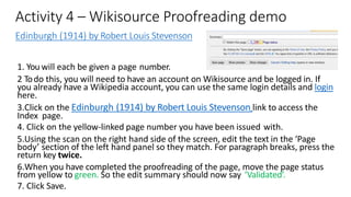 Activity 4 – Wikisource Proofreading demo
Edinburgh (1914) by Robert Louis Stevenson
1. You will each be given a page number.
2 Todo this, you will need to have an account on Wikisource and be logged in. If
you already have a Wikipedia account, you can use the same login details and login
here.
3.Click on the Edinburgh (1914) by Robert Louis Stevenson link to access the
Index page.
4. Click on the yellow-linked page number you have been issued with.
5.Using the scan on the right hand side of the screen, edit the text in the ‘Page
body’ section of the left hand panel so they match. For paragraph breaks, press the
return key twice.
6.When you have completed the proofreading of the page, move the page status
from yellow to green. So the edit summary should now say ‘Validated’.
7. Click Save.
 