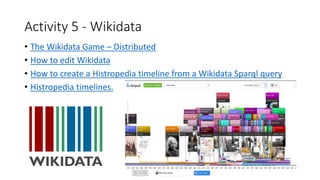 Activity 5 - Wikidata
• The Wikidata Game – Distributed
• How to edit Wikidata
• How to create a Histropedia timeline from a Wikidata Sparql query
• Histropedia timelines.
 
